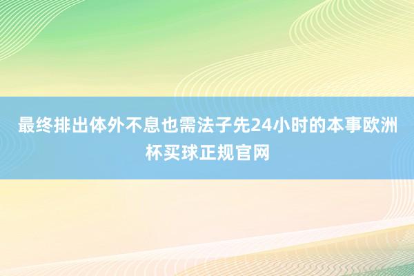 最终排出体外不息也需法子先24小时的本事欧洲杯买球正规官网