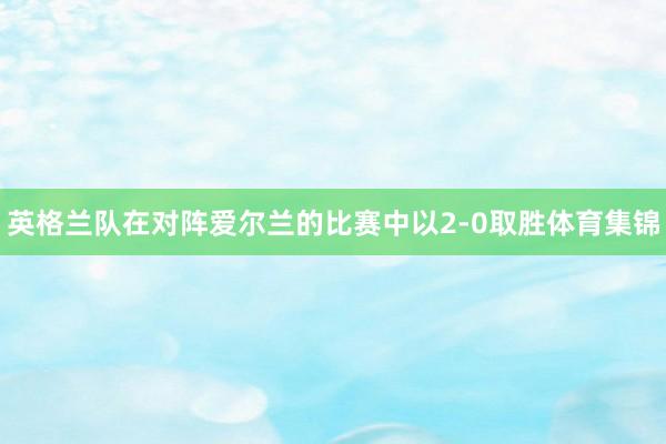 英格兰队在对阵爱尔兰的比赛中以2-0取胜体育集锦