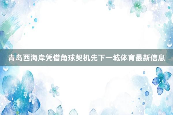 青岛西海岸凭借角球契机先下一城体育最新信息