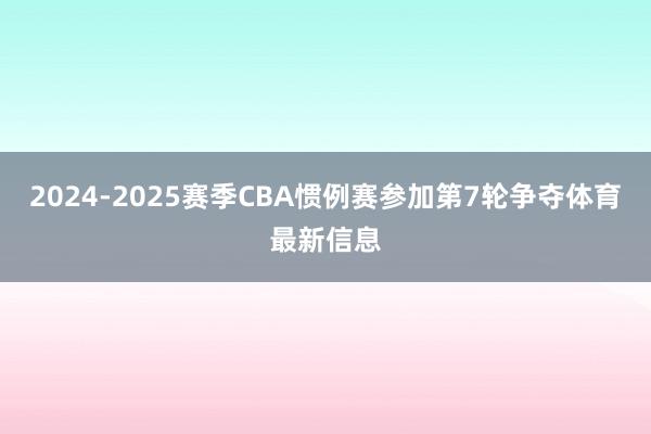 2024-2025赛季CBA惯例赛参加第7轮争夺体育最新信息