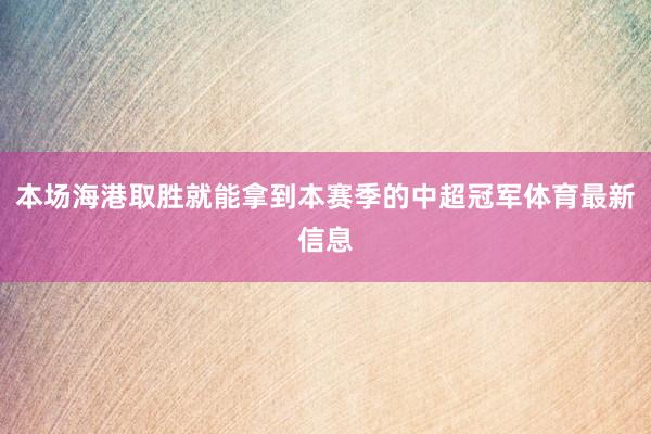 本场海港取胜就能拿到本赛季的中超冠军体育最新信息