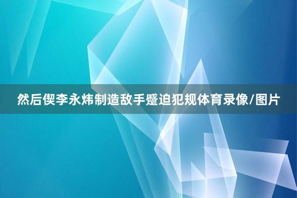 然后偰李永炜制造敌手蹙迫犯规体育录像/图片