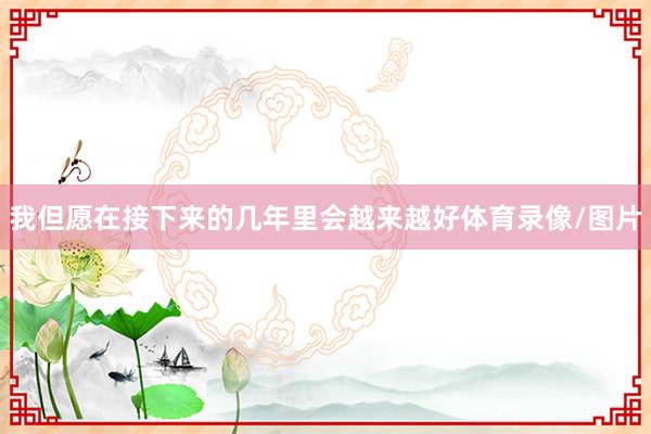 我但愿在接下来的几年里会越来越好体育录像/图片