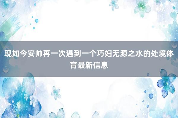 现如今安帅再一次遇到一个巧妇无源之水的处境体育最新信息