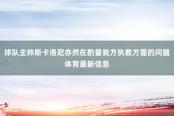 球队主帅斯卡洛尼亦然在酌量我方执教方面的问题体育最新信息