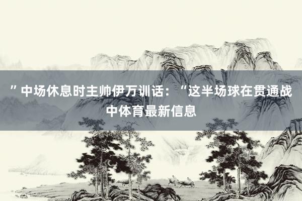 ”中场休息时主帅伊万训话：“这半场球在贯通战中体育最新信息