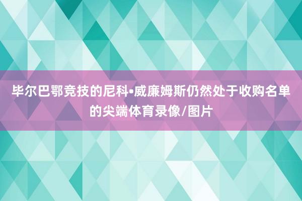 毕尔巴鄂竞技的尼科•威廉姆斯仍然处于收购名单的尖端体育录像/图片