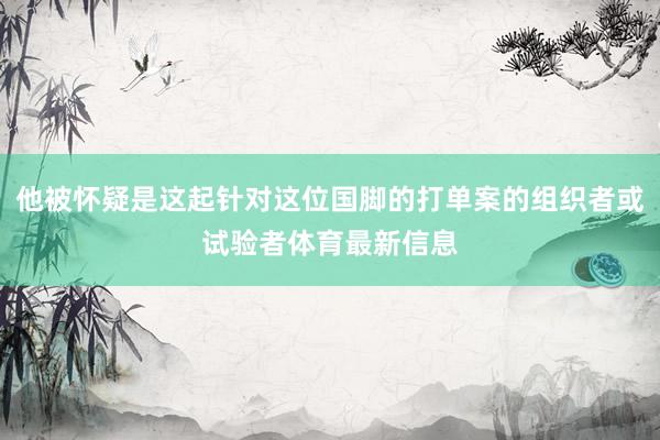 他被怀疑是这起针对这位国脚的打单案的组织者或试验者体育最新信息