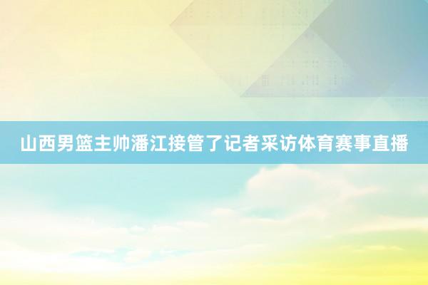 山西男篮主帅潘江接管了记者采访体育赛事直播