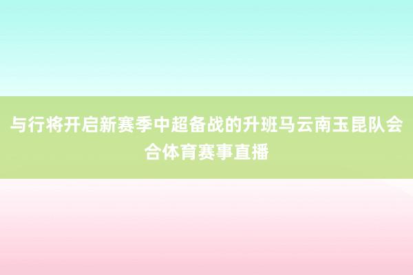 与行将开启新赛季中超备战的升班马云南玉昆队会合体育赛事直播