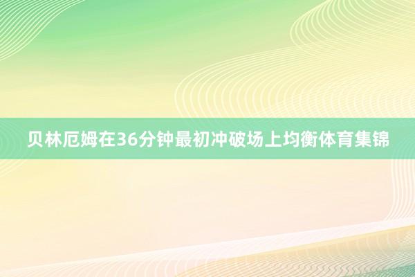 贝林厄姆在36分钟最初冲破场上均衡体育集锦