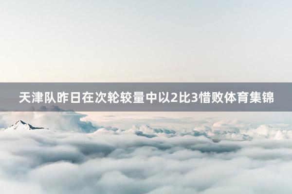 天津队昨日在次轮较量中以2比3惜败体育集锦