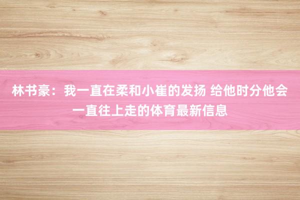 林书豪：我一直在柔和小崔的发扬 给他时分他会一直往上走的体育最新信息