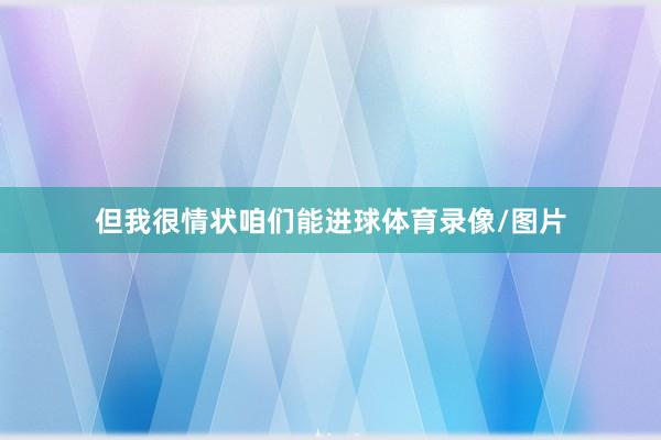 但我很情状咱们能进球体育录像/图片