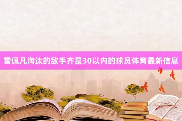 雷佩凡淘汰的敌手齐是30以内的球员体育最新信息