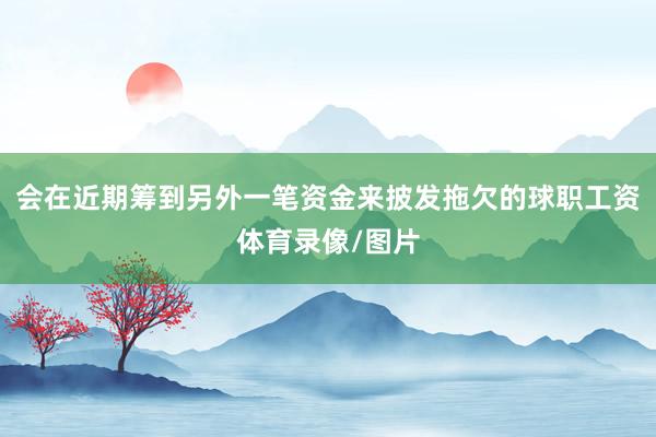 会在近期筹到另外一笔资金来披发拖欠的球职工资体育录像/图片