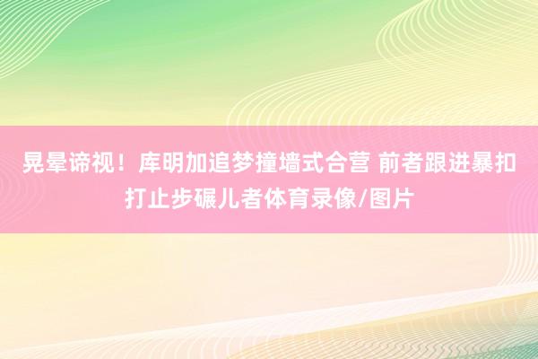 晃晕谛视！库明加追梦撞墙式合营 前者跟进暴扣打止步碾儿者体育录像/图片