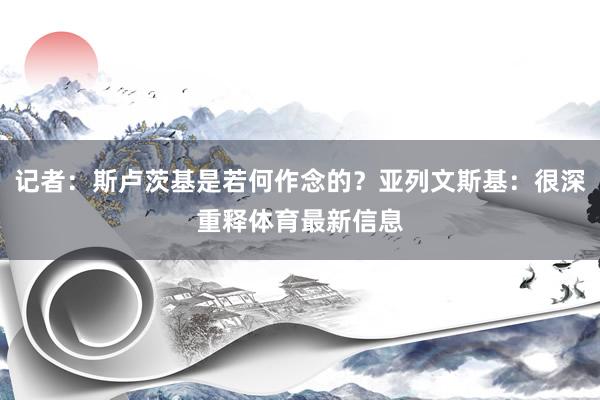 记者：斯卢茨基是若何作念的？亚列文斯基：很深重释体育最新信息