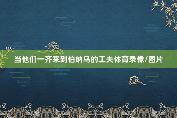 当他们一齐来到伯纳乌的工夫体育录像/图片