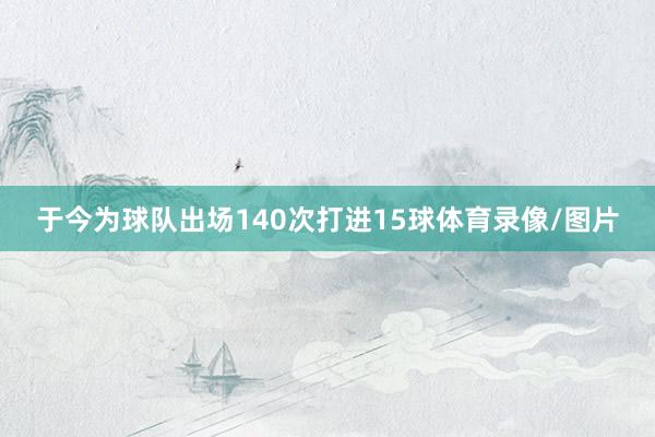 于今为球队出场140次打进15球体育录像/图片