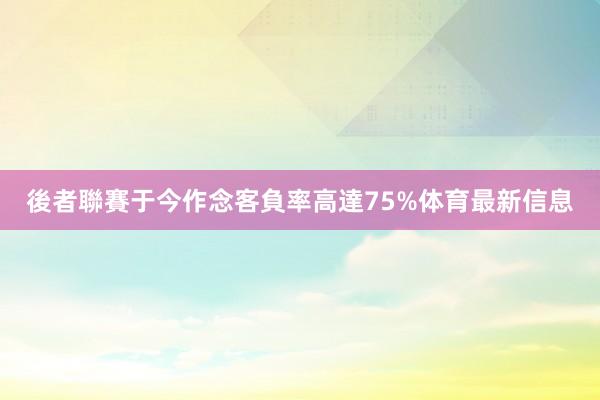 後者聯賽于今作念客負率高達75%体育最新信息