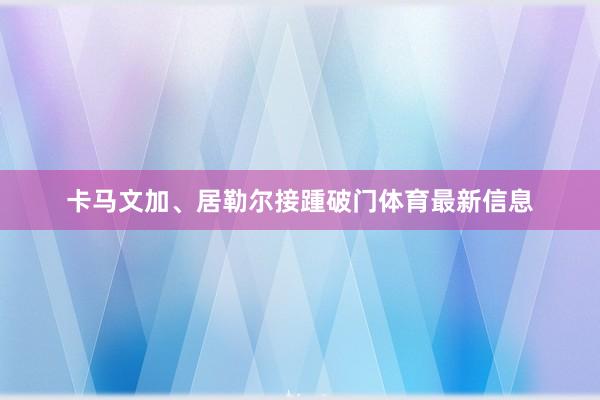 卡马文加、居勒尔接踵破门体育最新信息