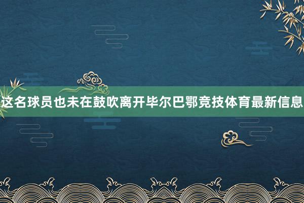 这名球员也未在鼓吹离开毕尔巴鄂竞技体育最新信息