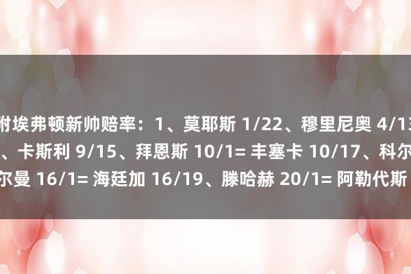 附埃弗顿新帅赔率：1、莫耶斯 1/22、穆里尼奥 4/13、史蒂夫-库珀 8/14、卡斯利 9/15、拜恩斯 10/1= 丰塞卡 10/17、科尔曼 16/1= 海廷加 16/19、滕哈赫 20/1= 阿勒代斯 20/1    体育录像/图片