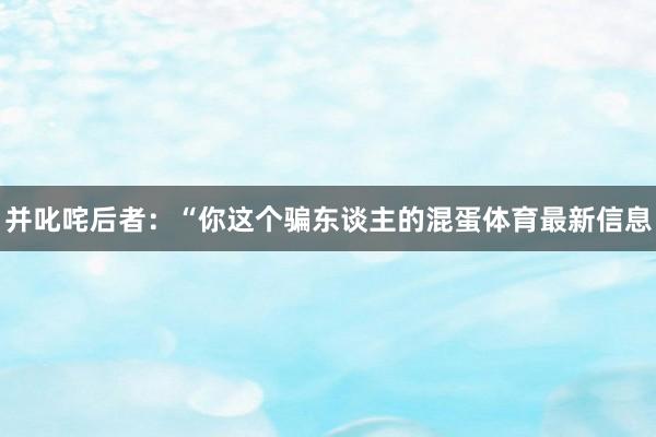 并叱咤后者：“你这个骗东谈主的混蛋体育最新信息