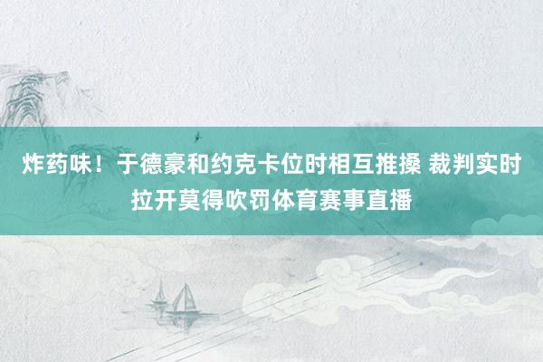 炸药味！于德豪和约克卡位时相互推搡 裁判实时拉开莫得吹罚体育赛事直播