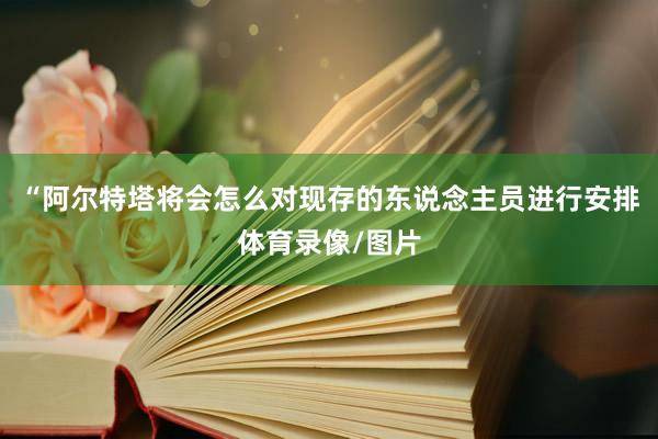 “阿尔特塔将会怎么对现存的东说念主员进行安排体育录像/图片