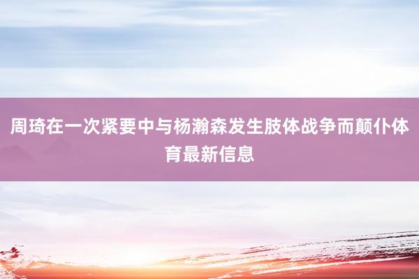 周琦在一次紧要中与杨瀚森发生肢体战争而颠仆体育最新信息