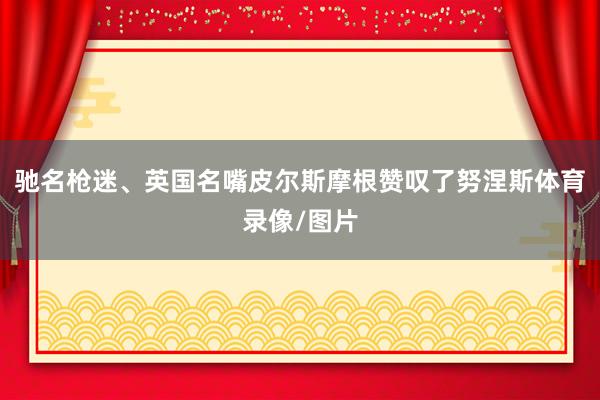 驰名枪迷、英国名嘴皮尔斯摩根赞叹了努涅斯体育录像/图片