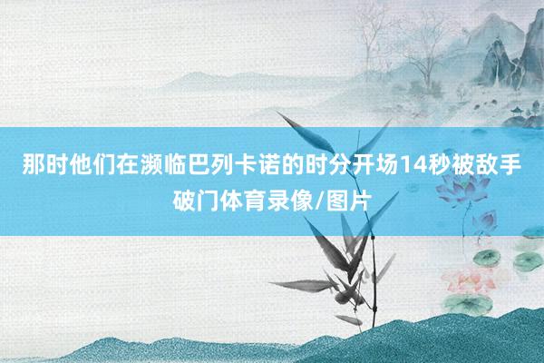 那时他们在濒临巴列卡诺的时分开场14秒被敌手破门体育录像/图片