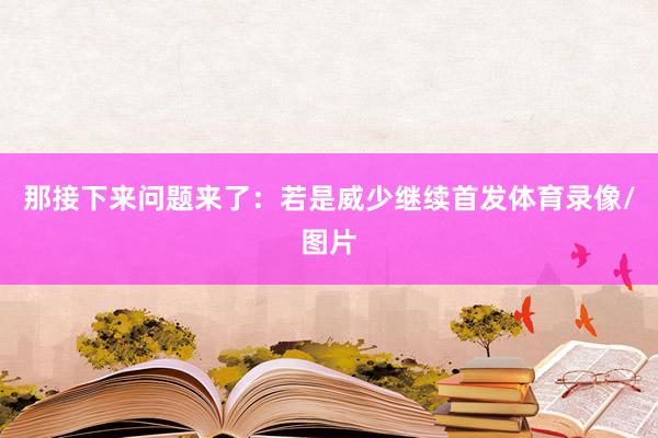 那接下来问题来了：若是威少继续首发体育录像/图片