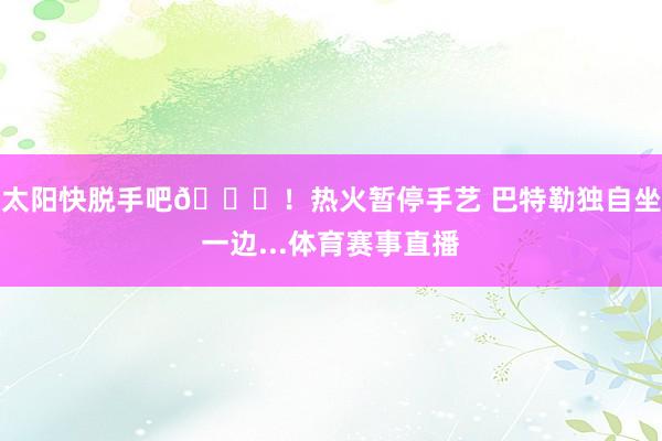 太阳快脱手吧😞！热火暂停手艺 巴特勒独自坐一边...体育赛事直播