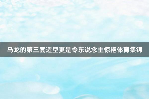 马龙的第三套造型更是令东说念主惊艳体育集锦