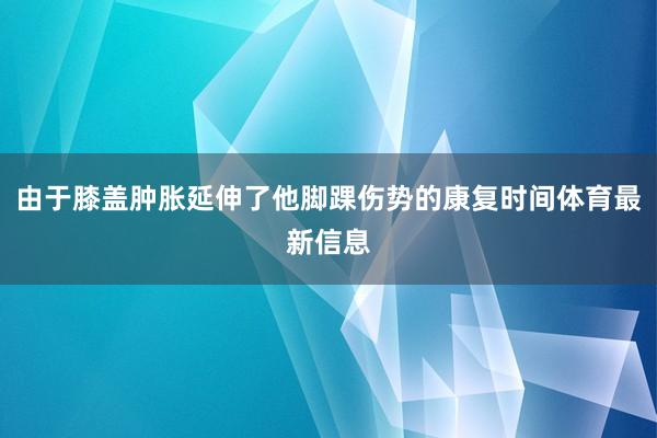 由于膝盖肿胀延伸了他脚踝伤势的康复时间体育最新信息