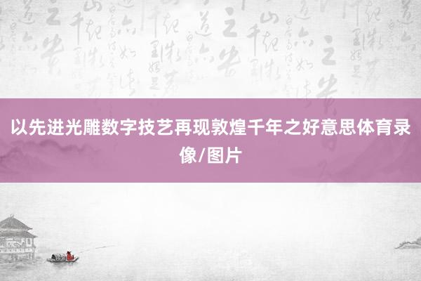 以先进光雕数字技艺再现敦煌千年之好意思体育录像/图片