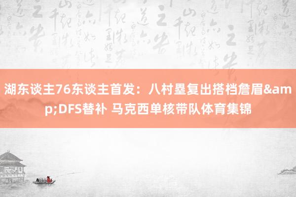 湖东谈主76东谈主首发：八村塁复出搭档詹眉&DFS替补 马克西单核带队体育集锦