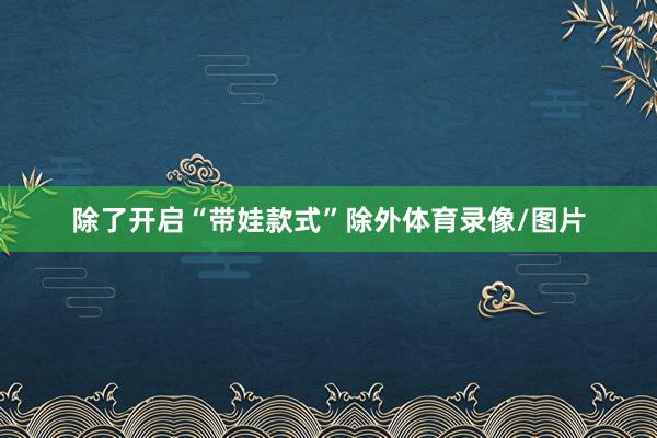 除了开启“带娃款式”除外体育录像/图片