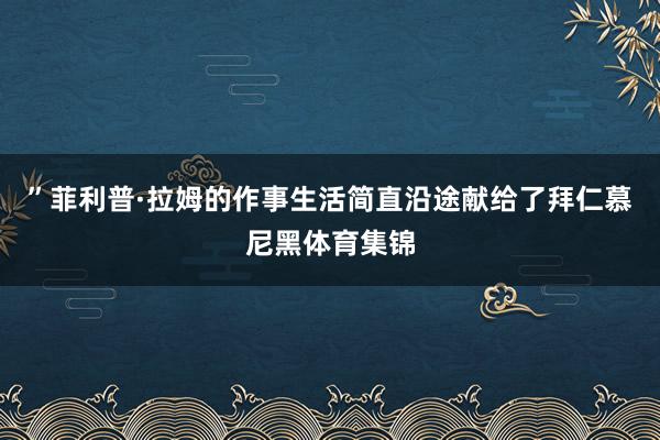 ”菲利普·拉姆的作事生活简直沿途献给了拜仁慕尼黑体育集锦