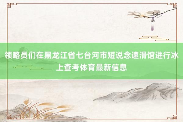 领略员们在黑龙江省七台河市短说念速滑馆进行冰上查考体育最新信息