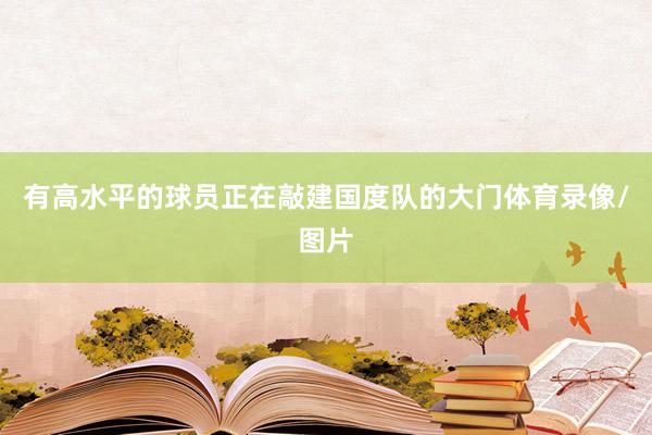 有高水平的球员正在敲建国度队的大门体育录像/图片