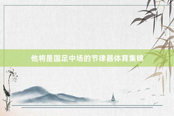 他将是国足中场的节律器体育集锦